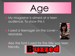 My Magazine is aimed at a teen audience. To show this I:I used a teenager on the cover – relatable.Also the font I used for the title was teen friendly. Age
