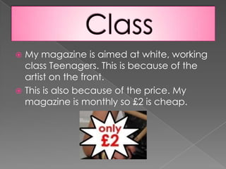 ClassMy magazine is aimed at white, working class Teenagers. This is because of the artist on the front.This is also because of the price. My magazine is monthly so £2 is cheap.