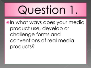 Question 1.In what ways does your media product use, develop or challenge forms and conventions of real media products?