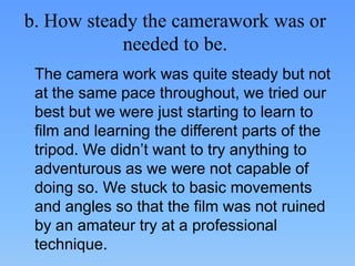 b. How steady the camerawork was or
            needed to be.
 The camera work was quite steady but not
 at the same pace throughout, we tried our
 best but we were just starting to learn to
 film and learning the different parts of the
 tripod. We didn’t want to try anything to
 adventurous as we were not capable of
 doing so. We stuck to basic movements
 and angles so that the film was not ruined
 by an amateur try at a professional
 technique.
 
