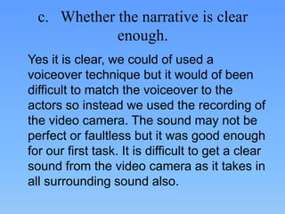 c. Whether the narrative is clear
             enough.
Yes it is clear, we could of used a
voiceover technique but it would of been
difficult to match the voiceover to the
actors so instead we used the recording of
the video camera. The sound may not be
perfect or faultless but it was good enough
for our first task. It is difficult to get a clear
sound from the video camera as it takes in
all surrounding sound also.
 