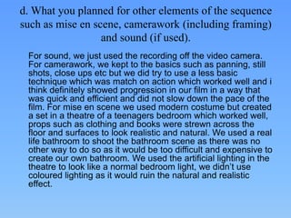 d. What you planned for other elements of the sequence
such as mise en scene, camerawork (including framing)
                  and sound (if used).
 For sound, we just used the recording off the video camera.
 For camerawork, we kept to the basics such as panning, still
 shots, close ups etc but we did try to use a less basic
 technique which was match on action which worked well and i
 think definitely showed progression in our film in a way that
 was quick and efficient and did not slow down the pace of the
 film. For mise en scene we used modern costume but created
 a set in a theatre of a teenagers bedroom which worked well,
 props such as clothing and books were strewn across the
 floor and surfaces to look realistic and natural. We used a real
 life bathroom to shoot the bathroom scene as there was no
 other way to do so as it would be too difficult and expensive to
 create our own bathroom. We used the artificial lighting in the
 theatre to look like a normal bedroom light, we didn’t use
 coloured lighting as it would ruin the natural and realistic
 effect.
 