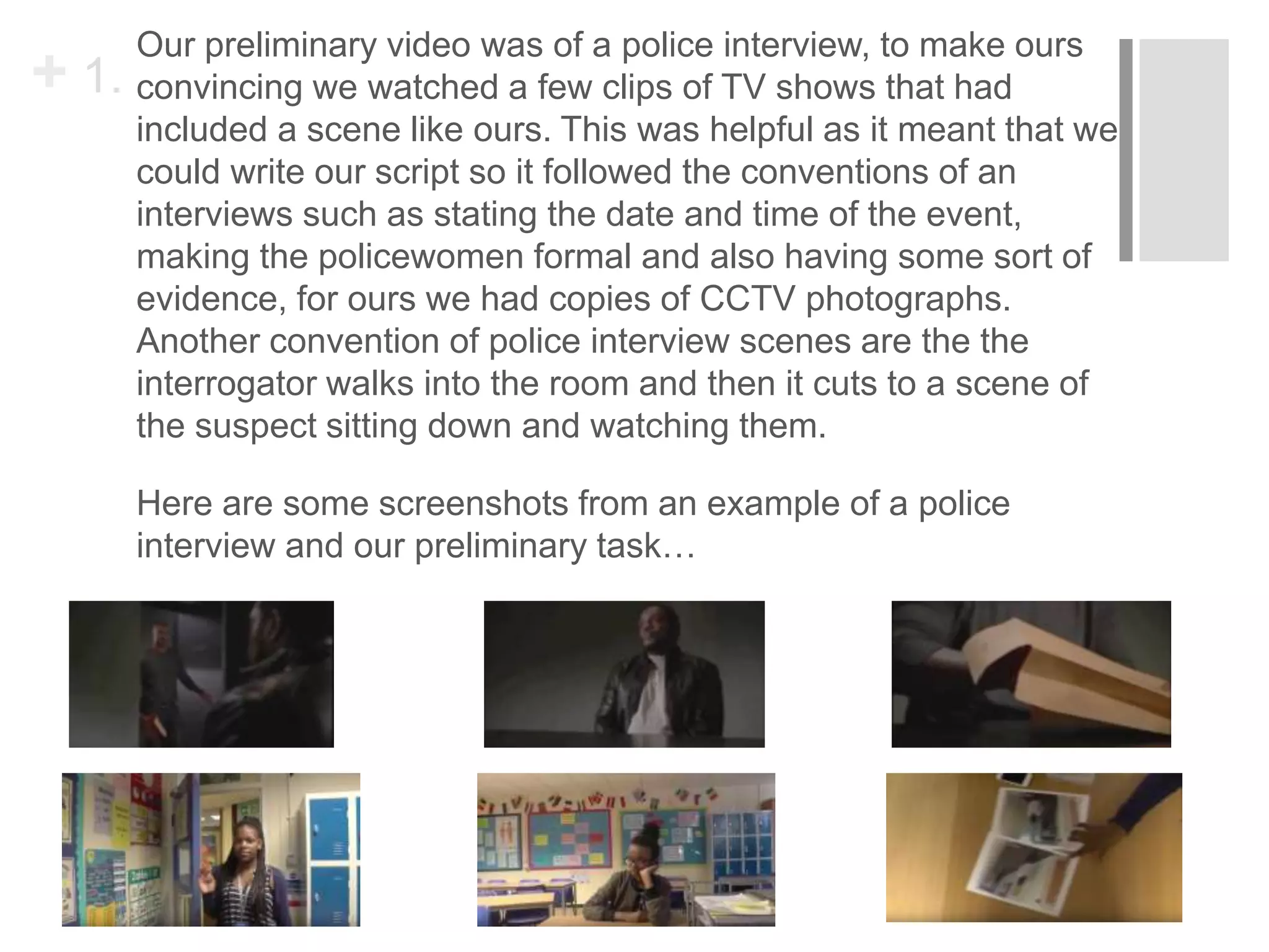 + 1.
Our preliminary video was of a police interview, to make ours
convincing we watched a few clips of TV shows that had
included a scene like ours. This was helpful as it meant that we
could write our script so it followed the conventions of an
interviews such as stating the date and time of the event,
making the policewomen formal and also having some sort of
evidence, for ours we had copies of CCTV photographs.
Another convention of police interview scenes are the the
interrogator walks into the room and then it cuts to a scene of
the suspect sitting down and watching them.
Here are some screenshots from an example of a police
interview and our preliminary task…
 