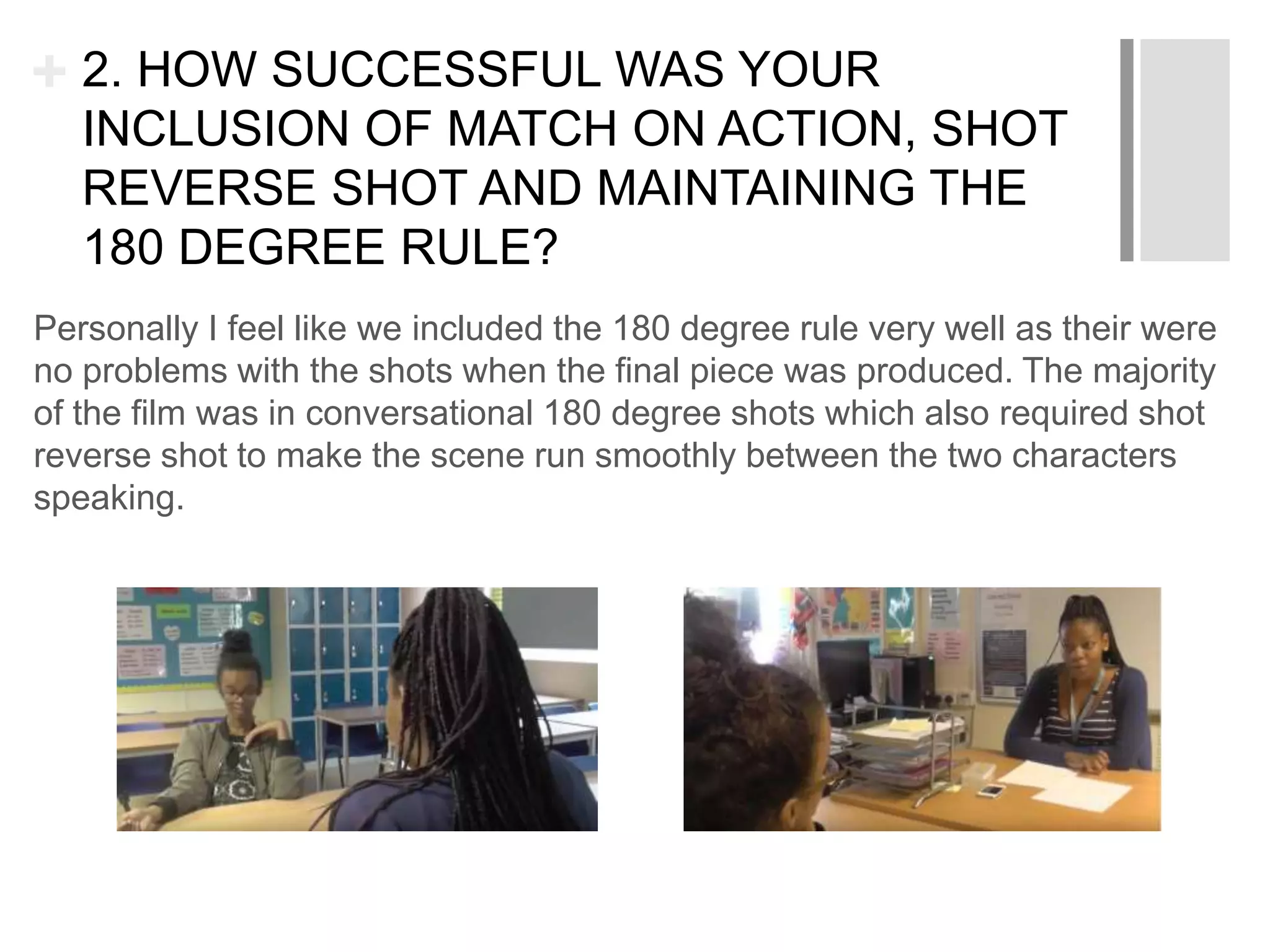 + 2. HOW SUCCESSFUL WAS YOUR
INCLUSION OF MATCH ON ACTION, SHOT
REVERSE SHOT AND MAINTAINING THE
180 DEGREE RULE?
Personally I feel like we included the 180 degree rule very well as their were
no problems with the shots when the final piece was produced. The majority
of the film was in conversational 180 degree shots which also required shot
reverse shot to make the scene run smoothly between the two characters
speaking.
 