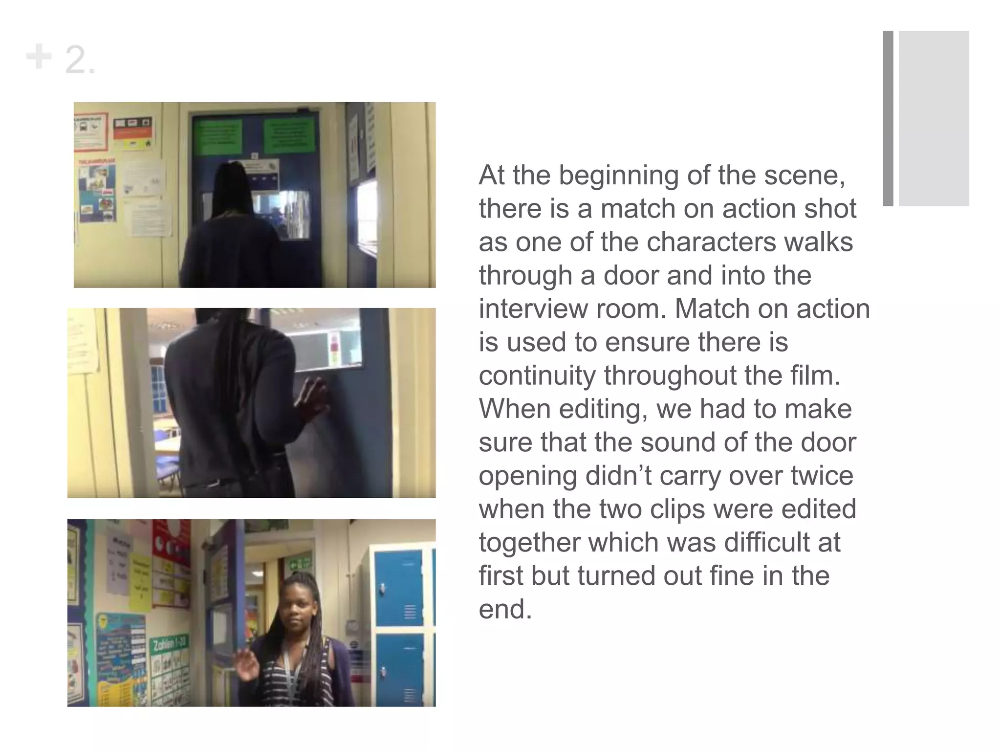 + 2.
At the beginning of the scene,
there is a match on action shot
as one of the characters walks
through a door and into the
interview room. Match on action
is used to ensure there is
continuity throughout the film.
When editing, we had to make
sure that the sound of the door
opening didn’t carry over twice
when the two clips were edited
together which was difficult at
first but turned out fine in the
end.
 