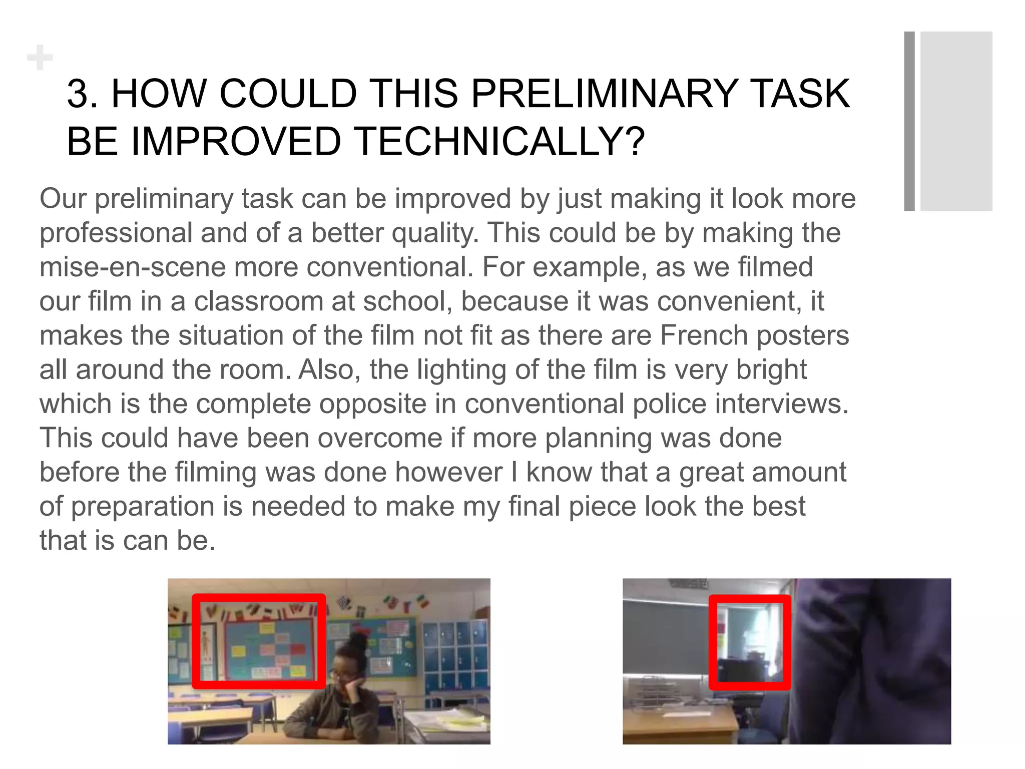 +
3. HOW COULD THIS PRELIMINARY TASK
BE IMPROVED TECHNICALLY?
Our preliminary task can be improved by just making it look more
professional and of a better quality. This could be by making the
mise-en-scene more conventional. For example, as we filmed
our film in a classroom at school, because it was convenient, it
makes the situation of the film not fit as there are French posters
all around the room. Also, the lighting of the film is very bright
which is the complete opposite in conventional police interviews.
This could have been overcome if more planning was done
before the filming was done however I know that a great amount
of preparation is needed to make my final piece look the best
that is can be.
 
