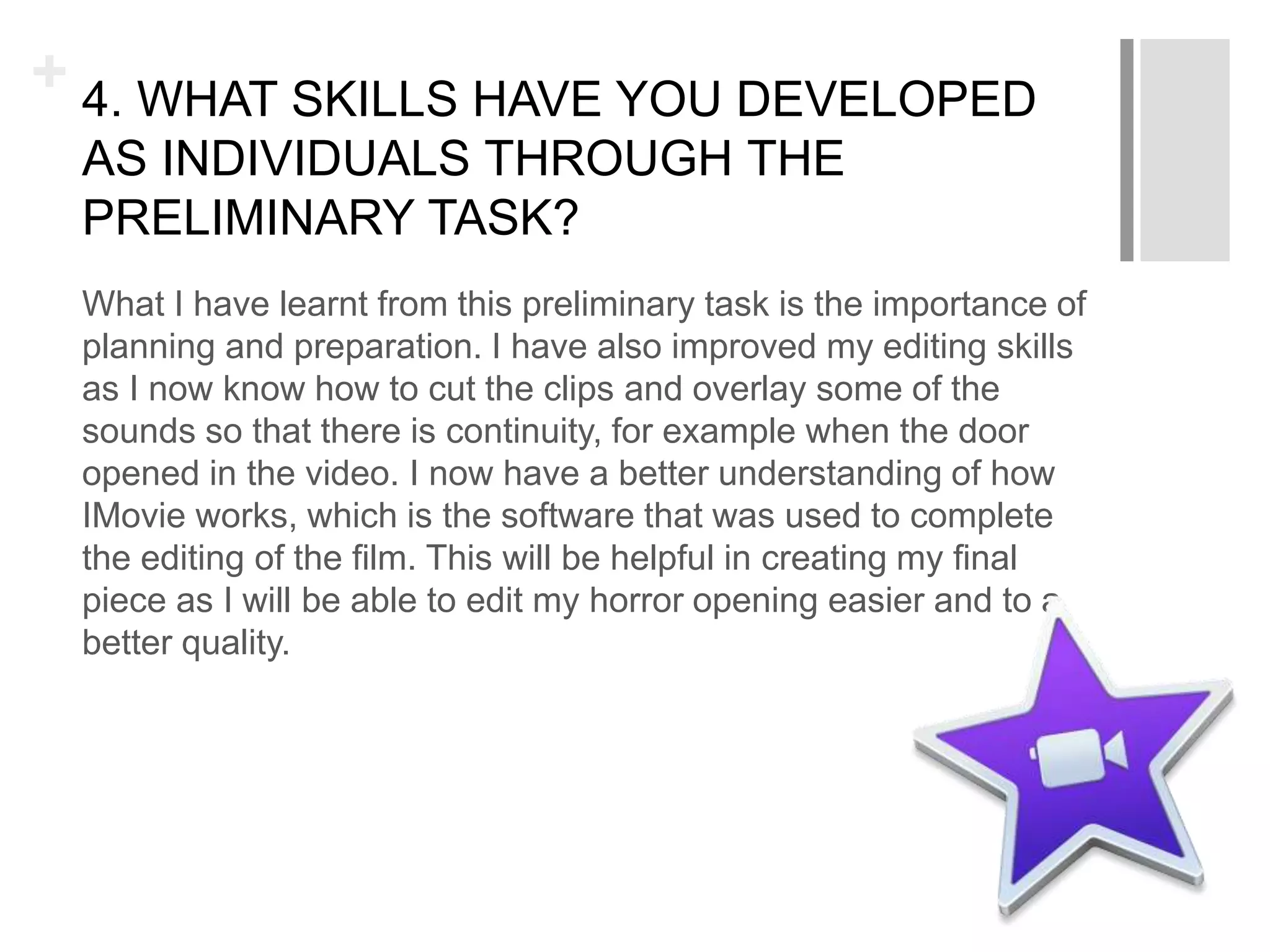 + 4. WHAT SKILLS HAVE YOU DEVELOPED
AS INDIVIDUALS THROUGH THE
PRELIMINARY TASK?
What I have learnt from this preliminary task is the importance of
planning and preparation. I have also improved my editing skills
as I now know how to cut the clips and overlay some of the
sounds so that there is continuity, for example when the door
opened in the video. I now have a better understanding of how
IMovie works, which is the software that was used to complete
the editing of the film. This will be helpful in creating my final
piece as I will be able to edit my horror opening easier and to a
better quality.
 