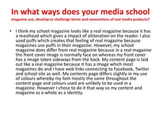 In what ways does your media school
magazine use, develop or challenge forms and conventions of real media products?
• I think my school magazine looks like a real magazine because it has
a masthead which gives a impact of alliteration on the reader. I also
used puffs which creates that feeling of real magazine because
magazines use puffs in their magazine. However, my school
magazine does differ from real magazine because in a real magazine
the front cover image is normally face on whereas my front cover
has a image taken sideways from the back. My content page is laid
out like a real magazine because it has a image which most
magazines do and I have web links connecting to Facebook, Twitter
and school site as well. My contents page differs slightly in my use
of colours whereby my font mostly the same throughout the
content page and colours used are unlikely to be used in a
magazine. However I chose to do it that way so my content and
magazine as a whole as a identity.
 