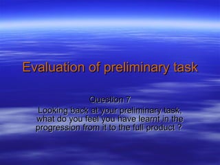 Evaluation of preliminary task Question 7 Looking back at your preliminary task, what do you feel you have learnt in the progression from it to the full product ?  