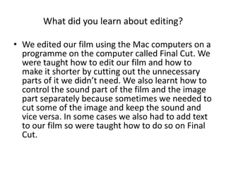 What did you learn about editing?

• We edited our film using the Mac computers on a
  programme on the computer called Final Cut. We
  were taught how to edit our film and how to
  make it shorter by cutting out the unnecessary
  parts of it we didn’t need. We also learnt how to
  control the sound part of the film and the image
  part separately because sometimes we needed to
  cut some of the image and keep the sound and
  vice versa. In some cases we also had to add text
  to our film so were taught how to do so on Final
  Cut.
 