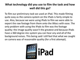 What technology did you use to film the task and how
                 well did this go?
To film our preliminary task we used an iPad. This made filming
quite easy as the camera system on the iPads is fairly simple to
use. Also, because we were using iPads to film we were able to
export the raw footage from them onto the iMacs with ease. The
only problem with using the iPads to film was the footage
quality: the image quality wasn’t the greatest and because iPads
have a 360 degree mic system you can hear any and all of the
background noises. This being said I still feel that what we caught
on camera was of reasonable quality (for a first attempt).
 