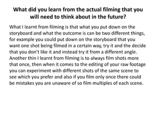 What did you learn from the actual filming that you
       will need to think about in the future?
What I learnt from filming is that what you put down on the
storyboard and what the outcome is can be two different things,
for example you could put down on the storyboard that you
want one shot being filmed in a certain way, try it and the decide
that you don’t like it and instead try it from a different angle.
Another thin I learnt from filming is to always film shots more
that once, then when it comes to the editing of your raw footage
you can experiment with different shots of the same scene to
see which you prefer and also if you film only once there could
be mistakes you are unaware of so film multiples of each scene.
 