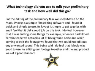 What technology did you use to edit your preliminary
          task and how well did this go?

For the editing of the preliminary task we used iMovie on the
Macs. iMovie is a simple film editing software and I found it
quick and simple to use. Its layout is simple to get to grips with
and I feel that it did a good job on this task. I do feel however
that it was lacking some things for example, when we had filmed
certain scene we noticed a lot of background noise and when
coming to edit the footage we found that we could not edit out
any unwanted sound. This being said I do feel that iMovie was
good to use for editing our footage together and the end product
was of a good standard.
 