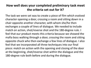 How well does your completed preliminary task meet
             the criteria set out for it?
The task we were set was to create a piece of film which evolved
character opening a door, crossing a room and sitting down in a
chair opposite another character, with whom she/he then
exchanges a couple of lines of dialogue. We needed to include
match on action, shot/reverse shot and the 180-degree rule. I
feel that our product meets this criteria because we showed the
mafia boss walking through a door, crossing the room and sitting
opposite chuck who then exchange a few lines of dialogue. I also
feel that we incorporated all three techniques into our final
piece: match on action with the opening and closing of the door
at the beginning, shot/reverse shot within the dialogue and the
180-degree rule both before and during the dialogue.
 