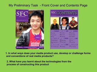 My Preliminary Task - Front Cover and Contents Page




1. In what ways does your media product use, develop or challenge forms
 and conventions of real media products?

2. What have you learnt about the technologies from the
process of constructing this product
 