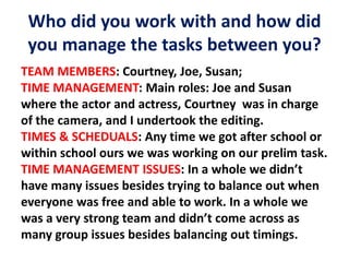Who did you work with and how did
you manage the tasks between you?
TEAM MEMBERS: Courtney, Joe, Susan;
TIME MANAGEMENT: Main roles: Joe and Susan
where the actor and actress, Courtney was in charge
of the camera, and I undertook the editing.
TIMES & SCHEDUALS: Any time we got after school or
within school ours we was working on our prelim task.
TIME MANAGEMENT ISSUES: In a whole we didn’t
have many issues besides trying to balance out when
everyone was free and able to work. In a whole we
was a very strong team and didn’t come across as
many group issues besides balancing out timings.
 