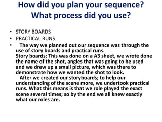 How did you plan your sequence?
What process did you use?
• STORY BOARDS
• PRACTICAL RUNS
• The way we planned out our sequence was through the
use of story boards and practical runs.
Story boards; This was done on a A3 sheet, we wrote done
the name of the shot, angles that was going to be used
and we drew up a small picture, which was there to
demonstrate how we wanted the shot to look.
After we created our storyboards; to help our
understanding of the scene more, we undertook practical
runs. What this means is that we role played the exact
scene several times; so by the end we all knew exactly
what our roles are.
 