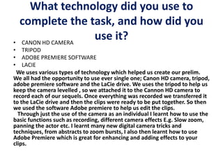 What technology did you use to
complete the task, and how did you
use it?• CANON HD CAMERA
• TRIPOD
• ADOBE PREMIERE SOFTWARE
• LACIE
We uses various types of technology which helped us create our prelim.
We all had the opportunity to use ever single one; Canon HD camera, tripod,
adobe premiere software and the LaCie drive. We uses the tripod to help us
keep the camera levelled , so we attached it to the Cannon HD camera to
record each of our sequels. Once everything was recorded we transferred it
to the LaCie drive and then the clips were ready to be put together. So then
we used the software Adobe premiere to help us edit the clips.
Through just the use of the camera as an individual I learnt how to use the
basic functions such as recording, different camera effects E.g. Slow zoom,
panning the actor etc. I learnt many new digital camera tricks and
techniques, from abstracts to zoom bursts, I also then learnt how to use
Adobe Premiere which is great for enhancing and adding effects to your
clips.
 