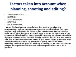 Factors taken into account when
planning, shooting and editing?
• TIME & SCHEDUALS
• LOCATION
• TEAM MEMBERS
• LIGHTING
• SOUND CONTROL
When filming there are many factors that need to be taken into
consideration, such as; every team members schedule timings. Everyone
needs to be free in order for the recording to take place. We also need to
make sure it’s the right time to record, so no non-cast get in the way of the
camera etc. This also effect sound control if too many people are around the
time you start recording, they will then be heard in the clip. You also have to
take into account team member needs, if you have a happy group your work
and enthusiasm will boost up. Locations is a very vital factor when
recording, the location gives off a setting of the clip, as we used a classroom
you get the impression that the invitation was given within the school
premise.
 