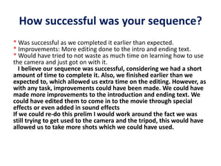 How successful was your sequence?
* Was successful as we completed it earlier than expected.
* Improvements: More editing done to the intro and ending text.
* Would have tried to not waste as much time on learning how to use
the camera and just got on with it.
I believe our sequence was successful, considering we had a short
amount of time to complete it. Also, we finished earlier than we
expected to, which allowed us extra time on the editing. However, as
with any task, improvements could have been made. We could have
made more improvements to the introduction and ending text. We
could have edited them to come in to the movie through special
effects or even added in sound effects
If we could re-do this prelim I would work around the fact we was
still trying to get used to the camera and the tripod, this would have
allowed us to take more shots which we could have used.
 