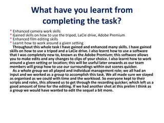 What have you learnt from
completing the task?
* Enhanced camera work skills
* Gained skills on how to use the tripod, LaCie drive, Adobe Premium
* Enhanced film editing skills
* Learnt how to work around a given setting
Throughout this whole task I have gained and enhanced many skills. I have gained
skills on how to use a tripod and a LaCie drive. I also learnt how to use a software
that I was completely new to, known as the Adobe Premium; this software allows
you to make edits and any changes to clips of your choice. I also learnt how to work
around a given setting or location; this will be useful later onwards as our team
members will grasp how to use our surroundings within out scenes quicker.
As a whole group we all played and individual management role; we all had an
input and we worked as a group to accomplish this task. We all made sure we stayed
as organised as we could with time and the workload. So everyone kept to their
scripts and roles, this allowed us to get through the recording quicker; which left us a
good amount of time for the editing. If we had another shot at this prelim I think as
a group we would have wanted to edit the sequel a bit more.
 
