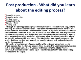 Post production - What did you learn
about the editing process?
* Dragging scenes
* Dragging voice clips
* Cutting scenes
* Cropping the clip
* Special effects
* Adding text
Through the editing process I grasped many new skills such as how to crop, extend
and drag the clip and the voice clips. I also learnt how to make certain parts of the
movie into slow motion and slow down the sound. On top of all this I also learnt how
to connect one clip to the other so it is a clean cut and flows well. The way we made
decisions whilst editing was first putting everything in order and deciding as a group
what went well and what needed to be changed, once the whole group was happy
we saved it and created it into a short film. We had an hour to edit the whole clip,
and in that hour no time was wasted, got straight into our task and we finished it
earlier than expected.
Strengths of this task were figuring out how the software works, how special
effects such as slow motion can be added into the clip. The weakness mostly was the
lack of knowledge we had, as it was our first times using the Adobe Premier
software. If this task could be done again I would most defiantly add more editing
features onto the sequel.
 
