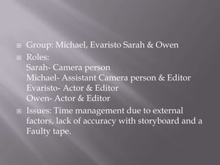  Group: Michael, Evaristo Sarah & Owen
 Roles:
Sarah- Camera person
Michael- Assistant Camera person & Editor
Evaristo- Actor & Editor
Owen- Actor & Editor
 Issues: Time management due to external
factors, lack of accuracy with storyboard and a
Faulty tape.
 