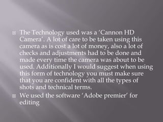  The Technology used was a ‘Cannon HD
Camera’. A lot of care to be taken using this
camera as is cost a lot of money, also a lot of
checks and adjustments had to be done and
made every time the camera was about to be
used. Additionally I would suggest when using
this form of technology you must make sure
that you are confident with all the types of
shots and technical terms.
 We used the software ‘Adobe premier’ for
editing
 
