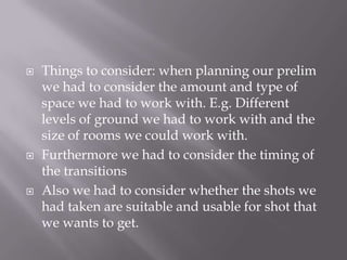  Things to consider: when planning our prelim
we had to consider the amount and type of
space we had to work with. E.g. Different
levels of ground we had to work with and the
size of rooms we could work with.
 Furthermore we had to consider the timing of
the transitions
 Also we had to consider whether the shots we
had taken are suitable and usable for shot that
we wants to get.
 