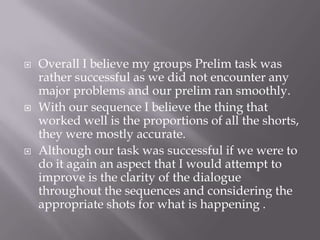  Overall I believe my groups Prelim task was
rather successful as we did not encounter any
major problems and our prelim ran smoothly.
 With our sequence I believe the thing that
worked well is the proportions of all the shorts,
they were mostly accurate.
 Although our task was successful if we were to
do it again an aspect that I would attempt to
improve is the clarity of the dialogue
throughout the sequences and considering the
appropriate shots for what is happening .
 