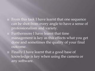  From this task I have learnt that one sequence
can be shot from every angle to have a sense of
professionalism and variety.
 Furthermore I have learnt that time
management is key as this effects what you get
done and sometimes the quality of your final
outcome.
 Finally I have learnt that a good base of
knowledge is key when using the camera or
any software.
 
