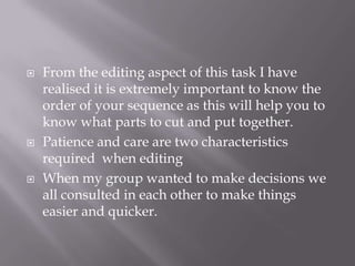  From the editing aspect of this task I have
realised it is extremely important to know the
order of your sequence as this will help you to
know what parts to cut and put together.
 Patience and care are two characteristics
required when editing
 When my group wanted to make decisions we
all consulted in each other to make things
easier and quicker.
 