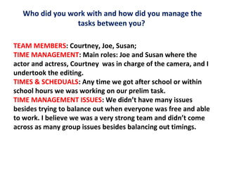Who did you work with and how did you manage the
tasks between you?
TEAM MEMBERS: Courtney, Joe, Susan;
TIME MANAGEMENT: Main roles: Joe and Susan where the
actor and actress, Courtney was in charge of the camera, and I
undertook the editing.
TIMES & SCHEDUALS: Any time we got after school or within
school hours we was working on our prelim task.
TIME MANAGEMENT ISSUES: We didn’t have many issues
besides trying to balance out when everyone was free and able
to work. I believe we was a very strong team and didn’t come
across as many group issues besides balancing out timings.

 