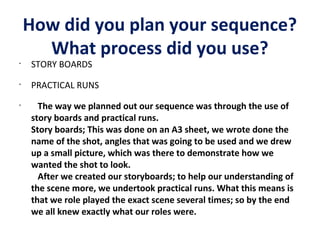 How did you plan your sequence?
What process did you use?
•

STORY BOARDS

•

PRACTICAL RUNS

•

The way we planned out our sequence was through the use of
story boards and practical runs.
Story boards; This was done on an A3 sheet, we wrote done the
name of the shot, angles that was going to be used and we drew
up a small picture, which was there to demonstrate how we
wanted the shot to look.
After we created our storyboards; to help our understanding of
the scene more, we undertook practical runs. What this means is
that we role played the exact scene several times; so by the end
we all knew exactly what our roles were.

 