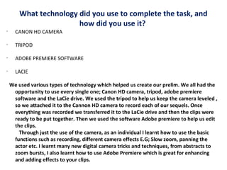 What technology did you use to complete the task, and
how did you use it?
•

CANON HD CAMERA

•

TRIPOD

•

ADOBE PREMIERE SOFTWARE

•

LACIE
We used various types of technology which helped us create our prelim. We all had the
opportunity to use every single one; Canon HD camera, tripod, adobe premiere
software and the LaCie drive. We used the tripod to help us keep the camera leveled ,
so we attached it to the Cannon HD camera to record each of our sequels. Once
everything was recorded we transferred it to the LaCie drive and then the clips were
ready to be put together. Then we used the software Adobe premiere to help us edit
the clips.
Through just the use of the camera, as an individual I learnt how to use the basic
functions such as recording, different camera effects E.G; Slow zoom, panning the
actor etc. I learnt many new digital camera tricks and techniques, from abstracts to
zoom bursts, I also learnt how to use Adobe Premiere which is great for enhancing
and adding effects to your clips.

 