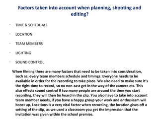 Factors taken into account when planning, shooting and
editing?
•

TIME & SCHEDUALS

•

LOCATION

•

TEAM MEMBERS

•

LIGHTING

•

SOUND CONTROL
When filming there are many factors that need to be taken into consideration,
such as; every team members schedule and timings. Everyone needs to be
available in order for the recording to take place. We also need to make sure it’s
the right time to record, so no non-cast get in the way of the camera etc. This
also effects sound control if too many people are around the time you start
recording, they will then be heard in the clip. You also have to take into account
team member needs, if you have a happy group your work and enthusiasm will
boost up. Locations is a very vital factor when recording, the location gives off a
setting of the clip, as we used a classroom you get the impression that the
invitation was given within the school premise.

 