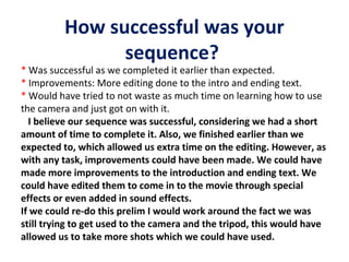 How successful was your
sequence?

* Was successful as we completed it earlier than expected.
* Improvements: More editing done to the intro and ending text.
* Would have tried to not waste as much time on learning how to use
the camera and just got on with it.
I believe our sequence was successful, considering we had a short
amount of time to complete it. Also, we finished earlier than we
expected to, which allowed us extra time on the editing. However, as
with any task, improvements could have been made. We could have
made more improvements to the introduction and ending text. We
could have edited them to come in to the movie through special
effects or even added in sound effects.
If we could re-do this prelim I would work around the fact we was
still trying to get used to the camera and the tripod, this would have
allowed us to take more shots which we could have used.

 