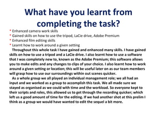 What have you learnt from
completing the task?

* Enhanced camera work skills
* Gained skills on how to use the tripod, LaCie drive, Adobe Premium
* Enhanced film editing skills
* Learnt how to work around a given setting
Throughout this whole task I have gained and enhanced many skills. I have gained
skills on how to use a tripod and a LaCie drive. I also learnt how to use a software
that I was completely new to, known as the Adobe Premium; this software allows
you to make edits and any changes to clips of your choice. I also learnt how to work
around a given setting or location; this will be useful later on as our team members
will grasp how to use our surroundings within out scenes quicker.
As a whole group we all played an individual management role; we all had an
input and we worked as a group to accomplish this task. We all made sure we
stayed as organised as we could with time and the workload. So everyone kept to
their scripts and roles, this allowed us to get through the recording quicker; which
left us a good amount of time for the editing. If we had another shot at this prelim I
think as a group we would have wanted to edit the sequel a bit more.

 