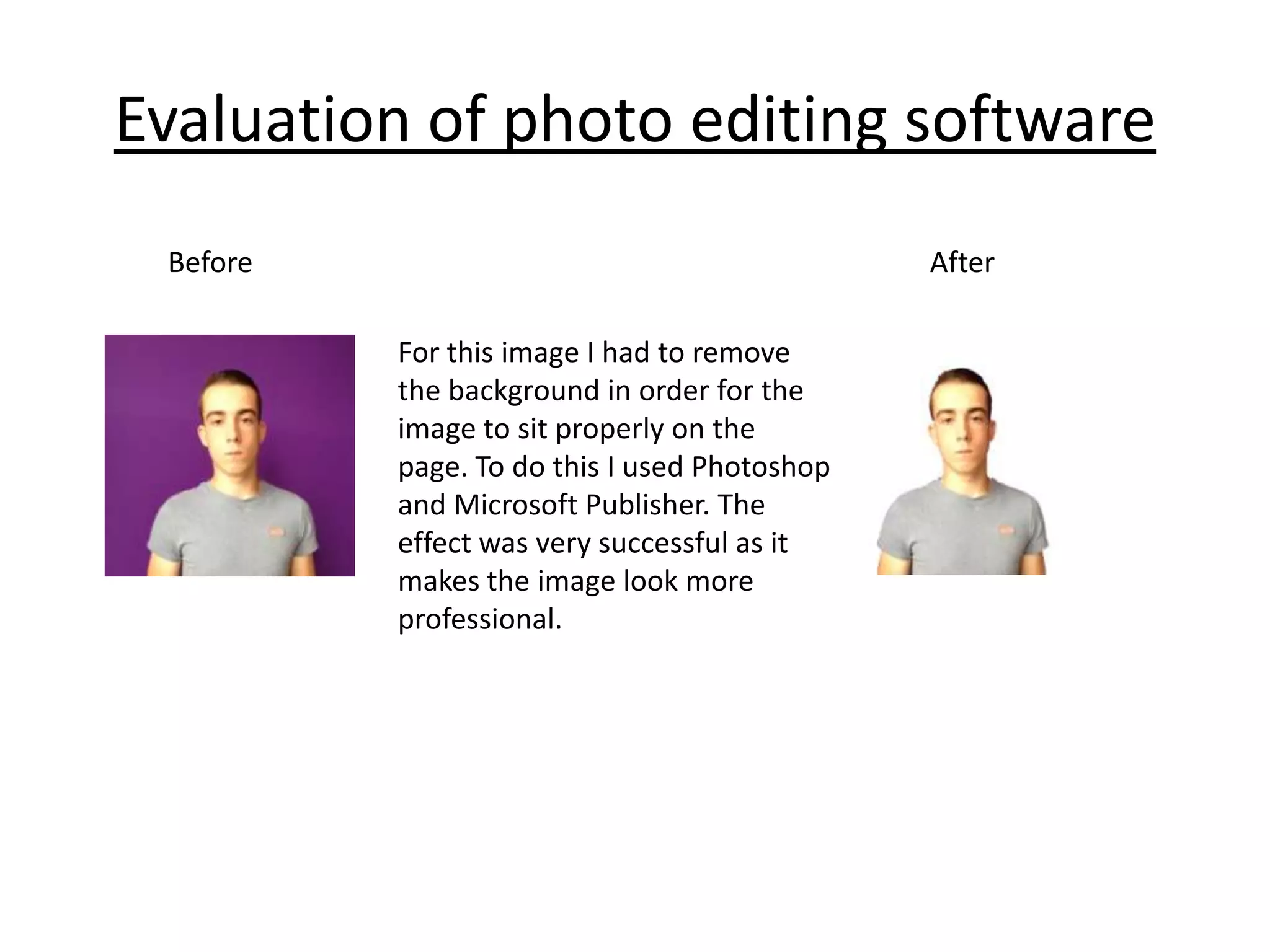 Evaluation of photo editing software
Before

After
For this image I had to remove
the background in order for the
image to sit properly on the
page. To do this I used Photoshop
and Microsoft Publisher. The
effect was very successful as it
makes the image look more
professional.

 