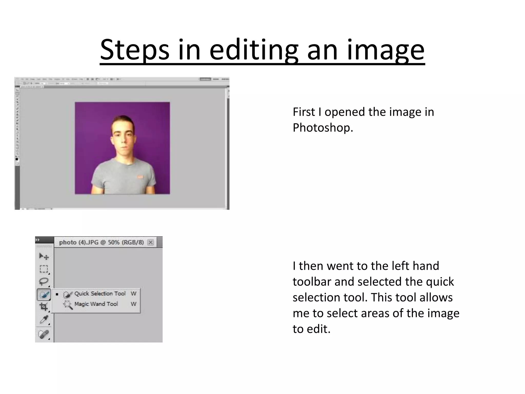 Steps in editing an image
First I opened the image in
Photoshop.

I then went to the left hand
toolbar and selected the quick
selection tool. This tool allows
me to select areas of the image
to edit.

 