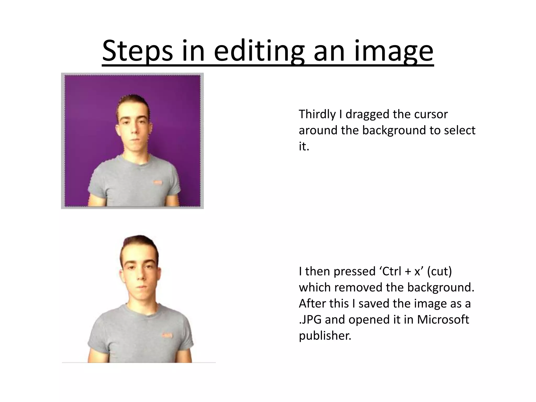 Steps in editing an image
Thirdly I dragged the cursor
around the background to select
it.

I then pressed ‘Ctrl + x’ (cut)
which removed the background.
After this I saved the image as a
.JPG and opened it in Microsoft
publisher.

 