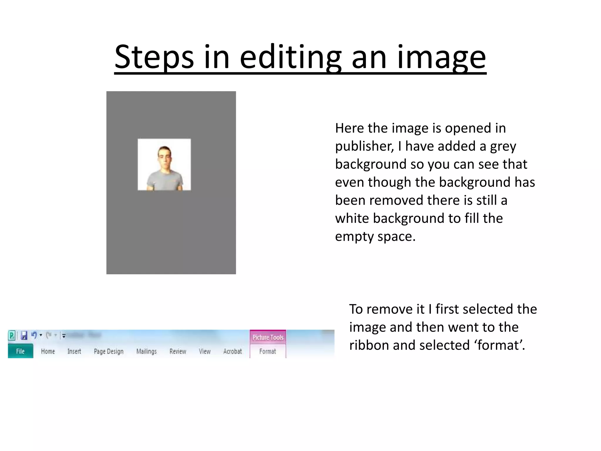 Steps in editing an image
Here the image is opened in
publisher, I have added a grey
background so you can see that
even though the background has
been removed there is still a
white background to fill the
empty space.

To remove it I first selected the
image and then went to the
ribbon and selected ‘format’.

 