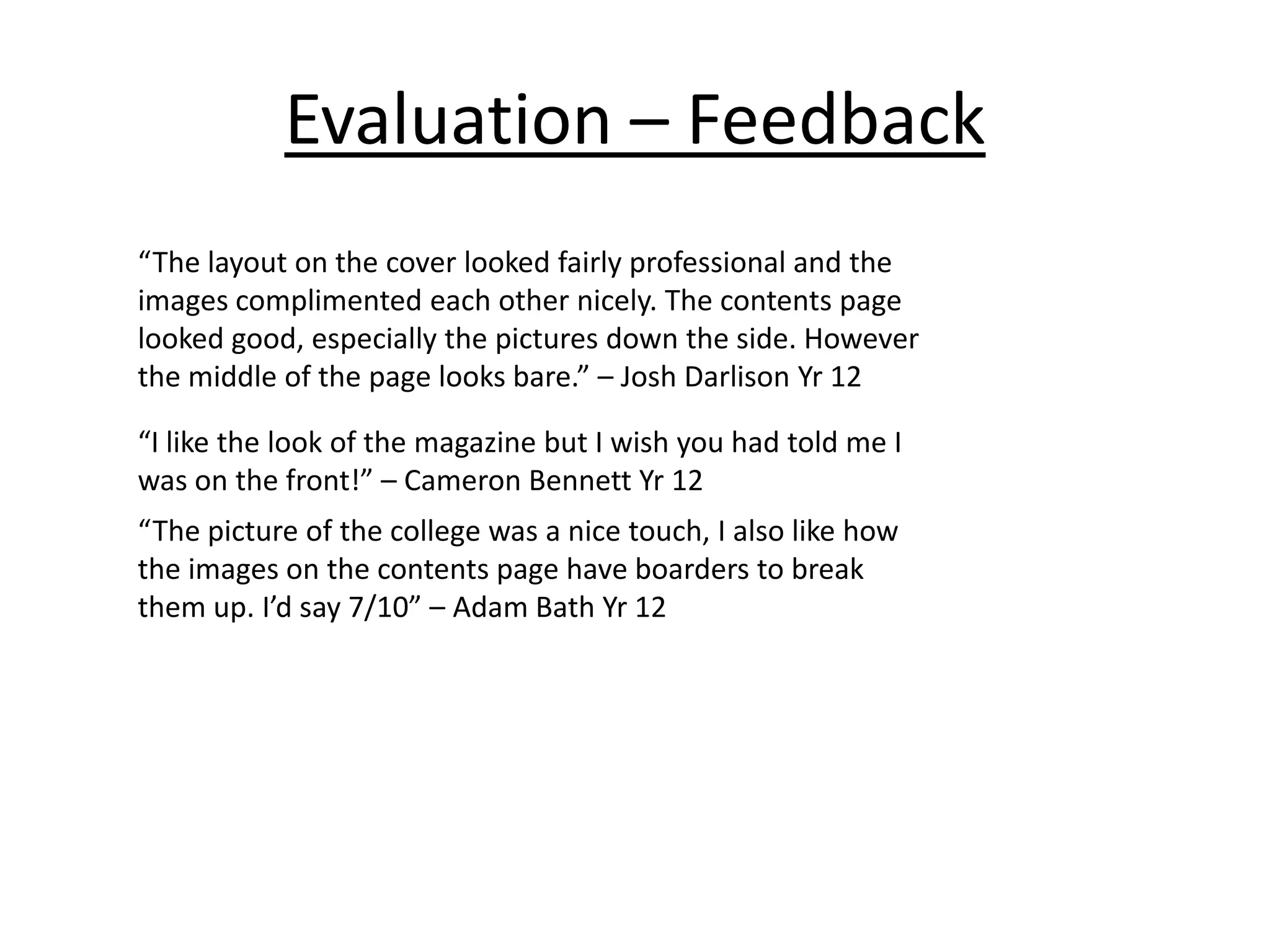 Evaluation – Feedback
“The layout on the cover looked fairly professional and the
images complimented each other nicely. The contents page
looked good, especially the pictures down the side. However
the middle of the page looks bare.” – Josh Darlison Yr 12
“I like the look of the magazine but I wish you had told me I
was on the front!” – Cameron Bennett Yr 12
“The picture of the college was a nice touch, I also like how
the images on the contents page have boarders to break
them up. I’d say 7/10” – Adam Bath Yr 12

 