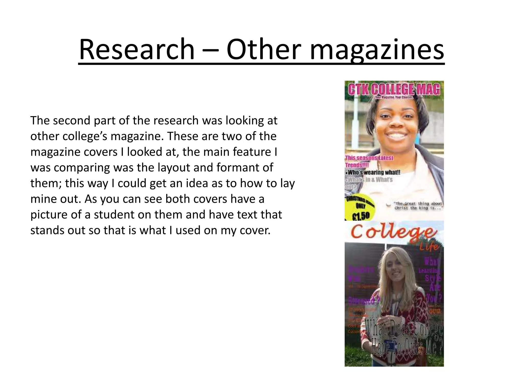 Research – Other magazines
The second part of the research was looking at
other college’s magazine. These are two of the
magazine covers I looked at, the main feature I
was comparing was the layout and formant of
them; this way I could get an idea as to how to lay
mine out. As you can see both covers have a
picture of a student on them and have text that
stands out so that is what I used on my cover.

 