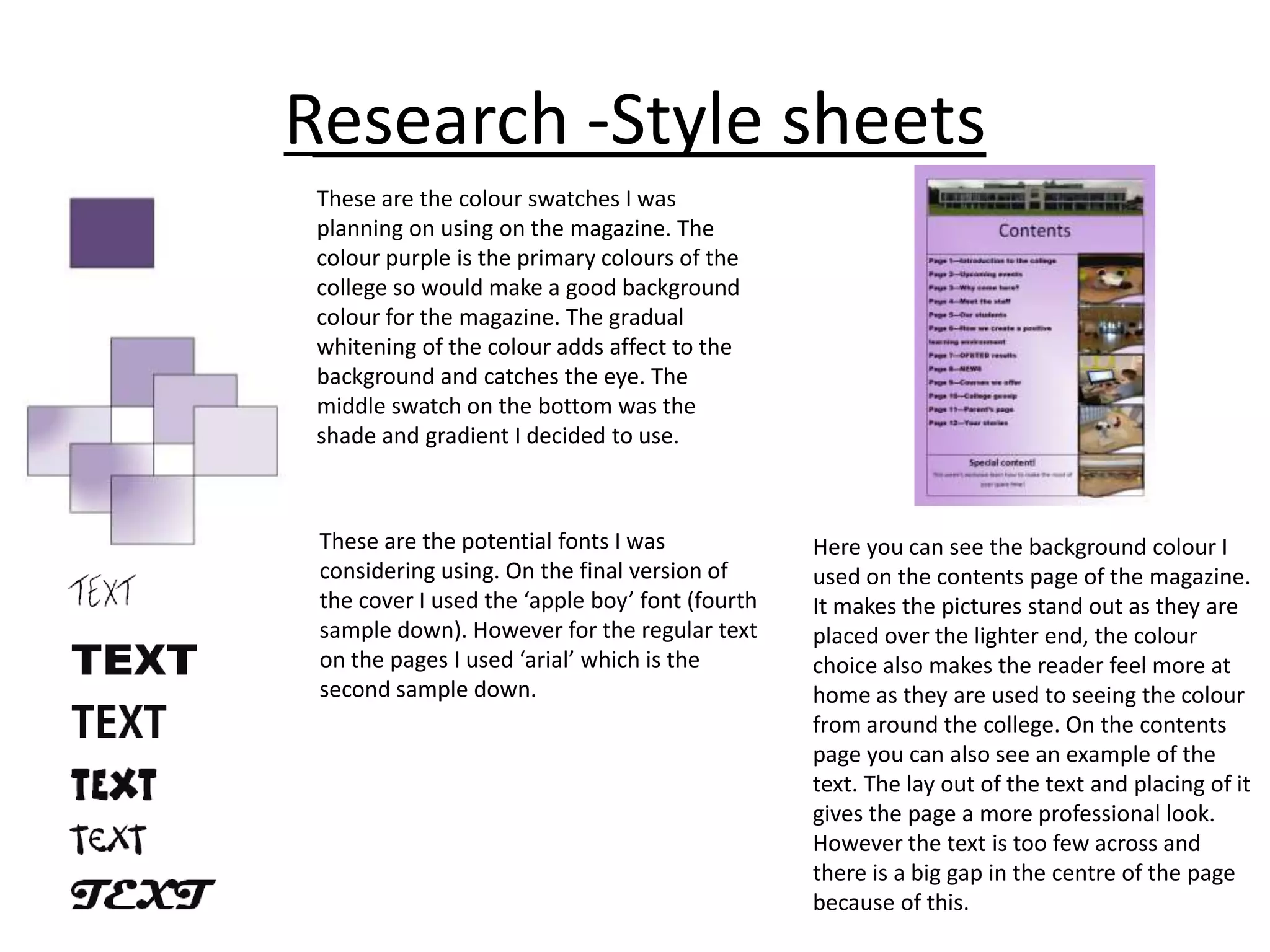 Research -Style sheets
These are the colour swatches I was
planning on using on the magazine. The
colour purple is the primary colours of the
college so would make a good background
colour for the magazine. The gradual
whitening of the colour adds affect to the
background and catches the eye. The
middle swatch on the bottom was the
shade and gradient I decided to use.

These are the potential fonts I was
considering using. On the final version of
the cover I used the ‘apple boy’ font (fourth
sample down). However for the regular text
on the pages I used ‘arial’ which is the
second sample down.

Here you can see the background colour I
used on the contents page of the magazine.
It makes the pictures stand out as they are
placed over the lighter end, the colour
choice also makes the reader feel more at
home as they are used to seeing the colour
from around the college. On the contents
page you can also see an example of the
text. The lay out of the text and placing of it
gives the page a more professional look.
However the text is too few across and
there is a big gap in the centre of the page
because of this.

 