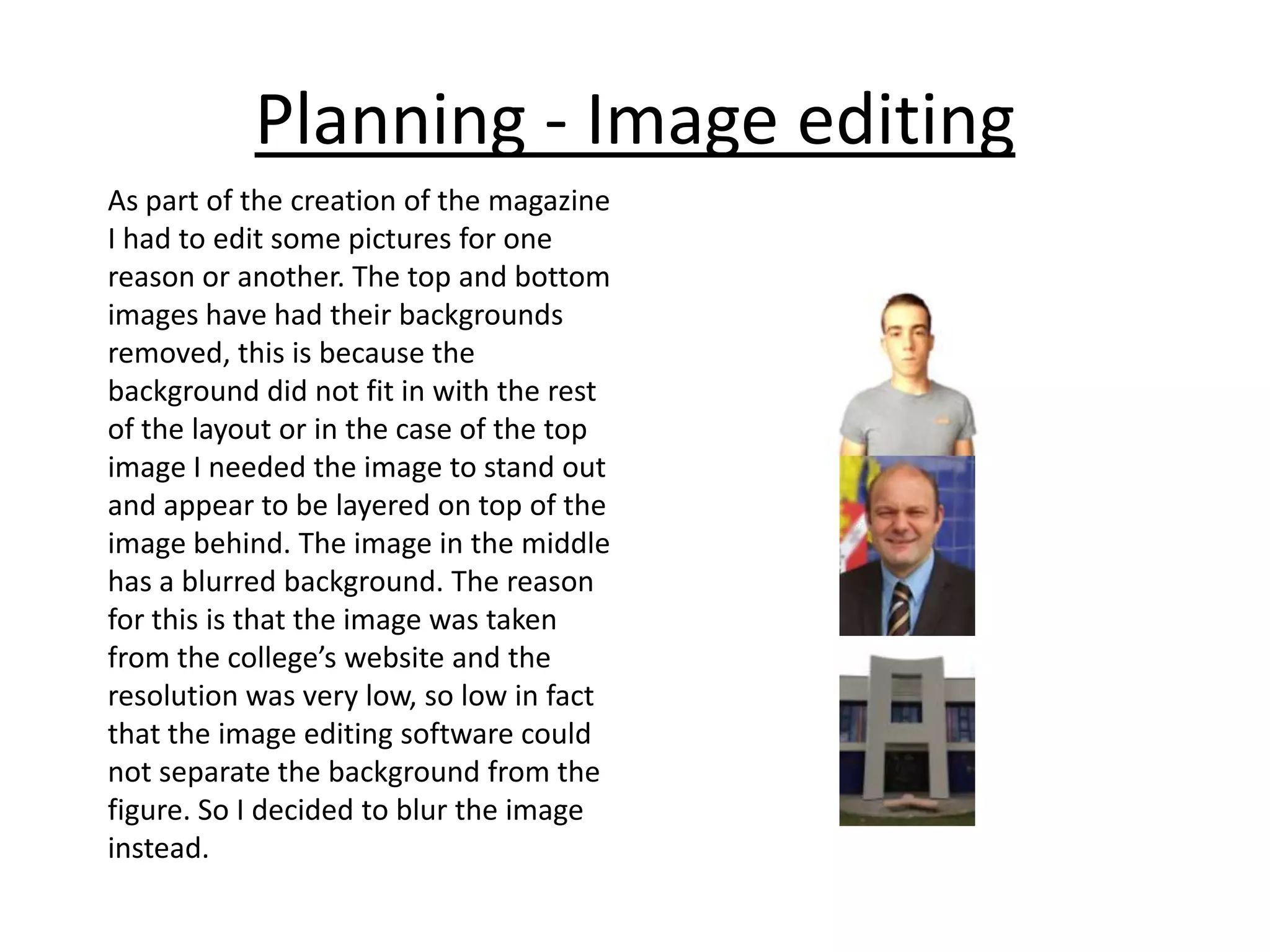 Planning - Image editing
As part of the creation of the magazine
I had to edit some pictures for one
reason or another. The top and bottom
images have had their backgrounds
removed, this is because the
background did not fit in with the rest
of the layout or in the case of the top
image I needed the image to stand out
and appear to be layered on top of the
image behind. The image in the middle
has a blurred background. The reason
for this is that the image was taken
from the college’s website and the
resolution was very low, so low in fact
that the image editing software could
not separate the background from the
figure. So I decided to blur the image
instead.

 