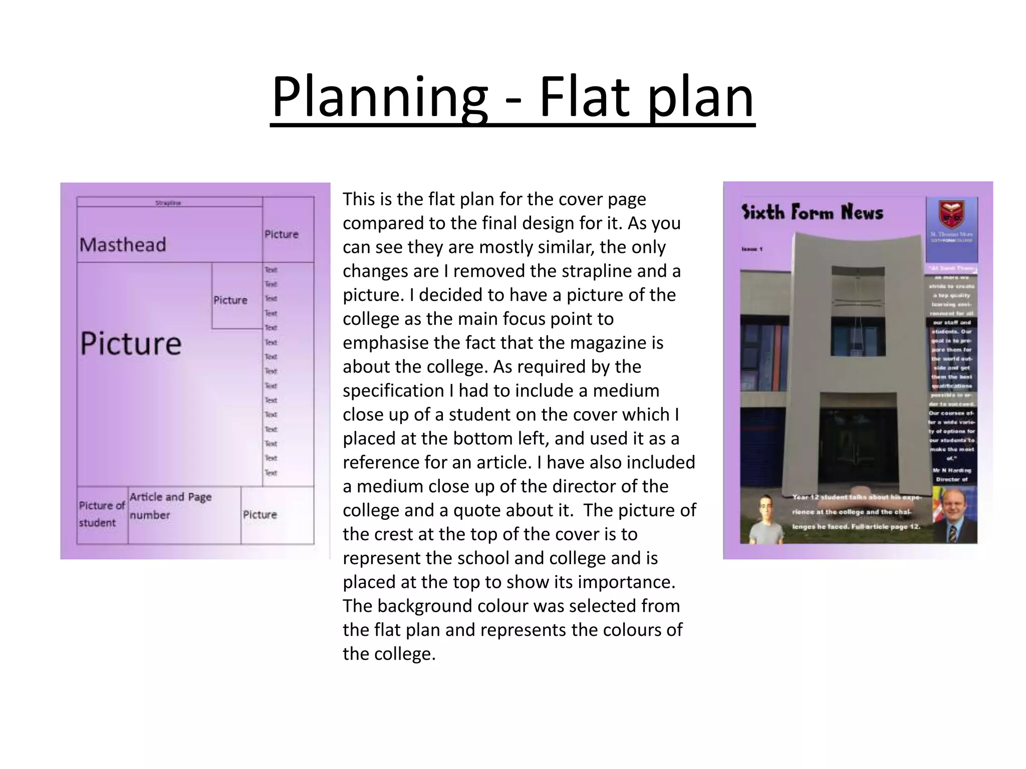 Planning - Flat plan
This is the flat plan for the cover page
compared to the final design for it. As you
can see they are mostly similar, the only
changes are I removed the strapline and a
picture. I decided to have a picture of the
college as the main focus point to
emphasise the fact that the magazine is
about the college. As required by the
specification I had to include a medium
close up of a student on the cover which I
placed at the bottom left, and used it as a
reference for an article. I have also included
a medium close up of the director of the
college and a quote about it. The picture of
the crest at the top of the cover is to
represent the school and college and is
placed at the top to show its importance.
The background colour was selected from
the flat plan and represents the colours of
the college.

 