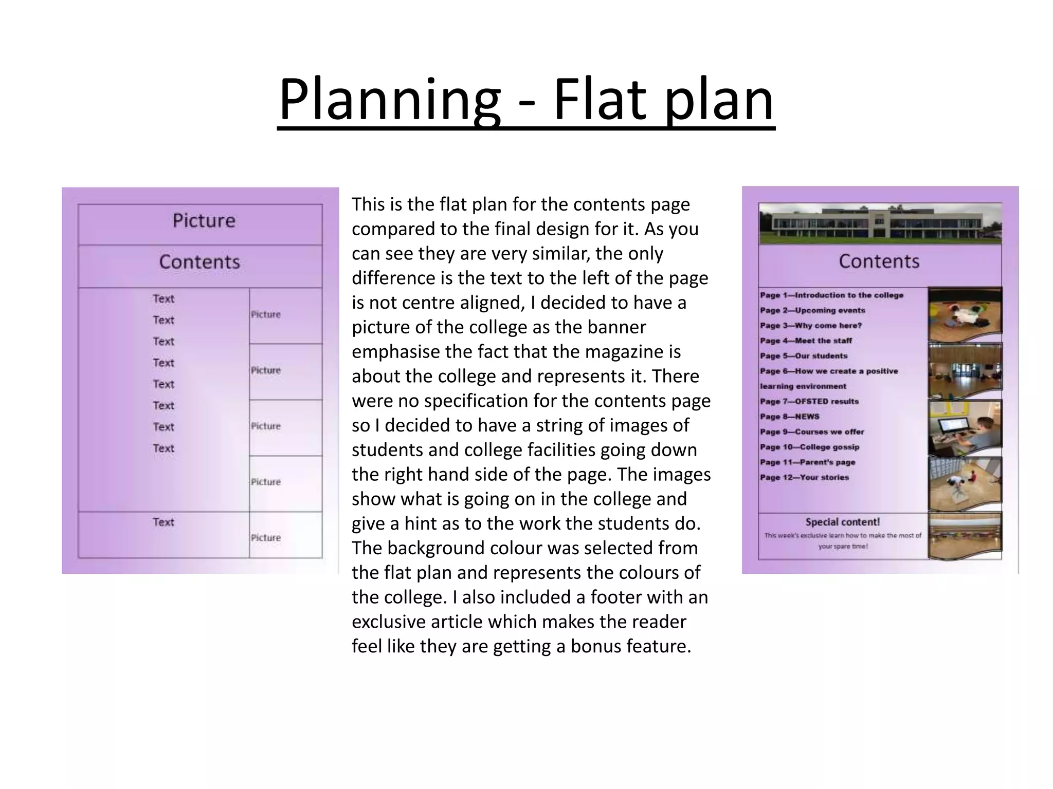 Planning - Flat plan
This is the flat plan for the contents page
compared to the final design for it. As you
can see they are very similar, the only
difference is the text to the left of the page
is not centre aligned, I decided to have a
picture of the college as the banner
emphasise the fact that the magazine is
about the college and represents it. There
were no specification for the contents page
so I decided to have a string of images of
students and college facilities going down
the right hand side of the page. The images
show what is going on in the college and
give a hint as to the work the students do.
The background colour was selected from
the flat plan and represents the colours of
the college. I also included a footer with an
exclusive article which makes the reader
feel like they are getting a bonus feature.

 