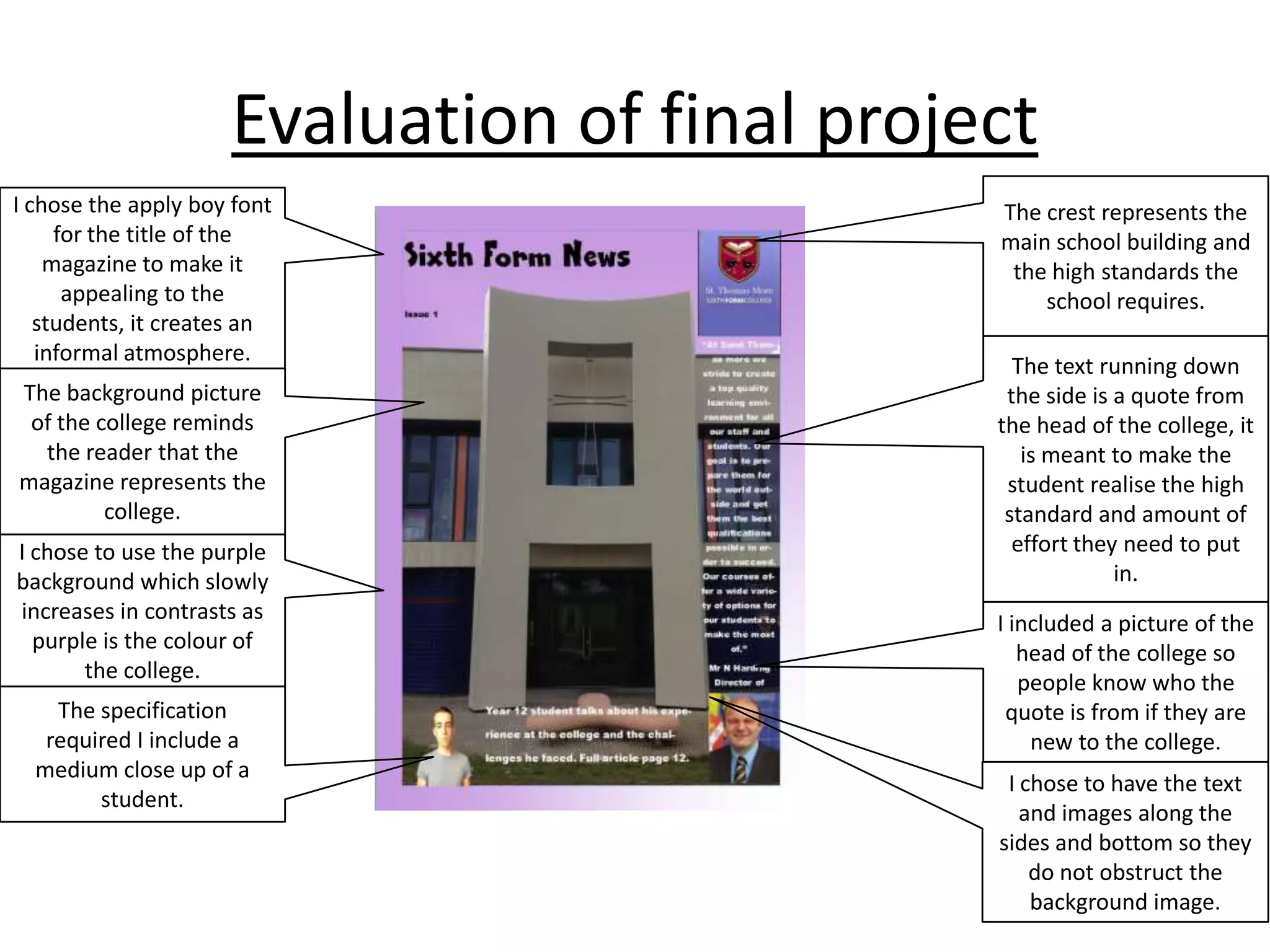Evaluation of final project
I chose the apply boy font
for the title of the
magazine to make it
appealing to the
students, it creates an
informal atmosphere.
The background picture
of the college reminds
the reader that the
magazine represents the
college.

I chose to use the purple
background which slowly
increases in contrasts as
purple is the colour of
the college.
The specification
required I include a
medium close up of a
student.

The crest represents the
main school building and
the high standards the
school requires.
The text running down
the side is a quote from
the head of the college, it
is meant to make the
student realise the high
standard and amount of
effort they need to put
in.
I included a picture of the
head of the college so
people know who the
quote is from if they are
new to the college.
I chose to have the text
and images along the
sides and bottom so they
do not obstruct the
background image.

 