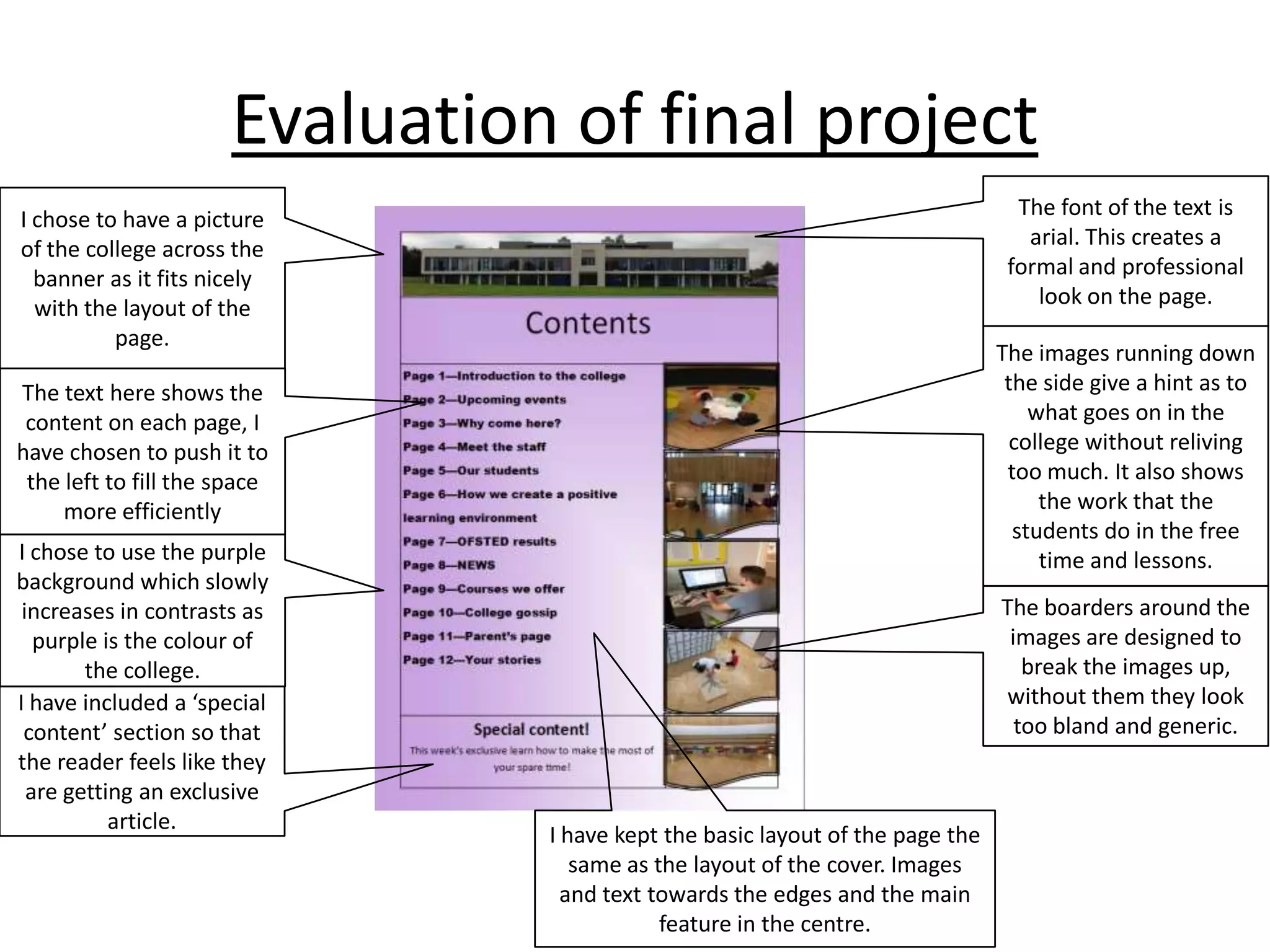 Evaluation of final project
The font of the text is
arial. This creates a
formal and professional
look on the page.

I chose to have a picture
of the college across the
banner as it fits nicely
with the layout of the
page.

The images running down
the side give a hint as to
what goes on in the
college without reliving
too much. It also shows
the work that the
students do in the free
time and lessons.

The text here shows the
content on each page, I
have chosen to push it to
the left to fill the space
more efficiently

I chose to use the purple
background which slowly
increases in contrasts as
purple is the colour of
the college.
I have included a ‘special
content’ section so that
the reader feels like they
are getting an exclusive
article.

The boarders around the
images are designed to
break the images up,
without them they look
too bland and generic.

I have kept the basic layout of the page the
same as the layout of the cover. Images
and text towards the edges and the main
feature in the centre.

 